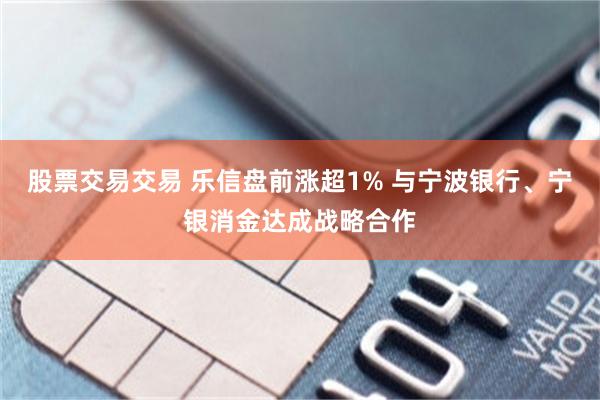 股票交易交易 乐信盘前涨超1% 与宁波银行、宁银消金达成战略合作