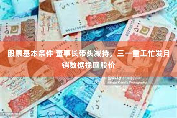 股票基本条件 董事长带头减持，三一重工忙发月销数据挽回股价