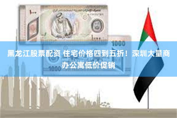 黑龙江股票配资 住宅价格四到五折！深圳大量商办公寓低价促销