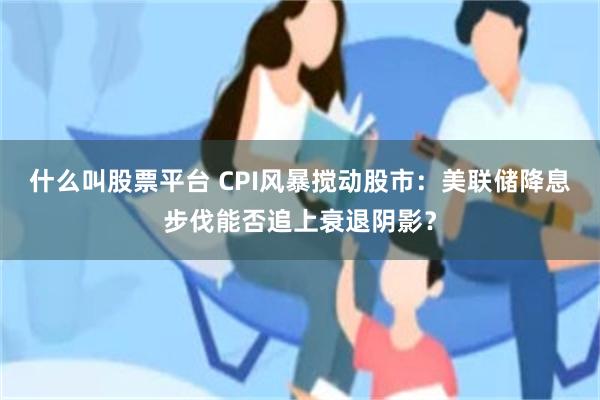 什么叫股票平台 CPI风暴搅动股市：美联储降息步伐能否追上衰退阴影？