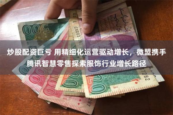 炒股配资巨亏 用精细化运营驱动增长，微盟携手腾讯智慧零售探索服饰行业增长路径