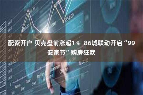 配资开户 贝壳盘前涨超1%  86城联动开启“99安家节”购房狂欢