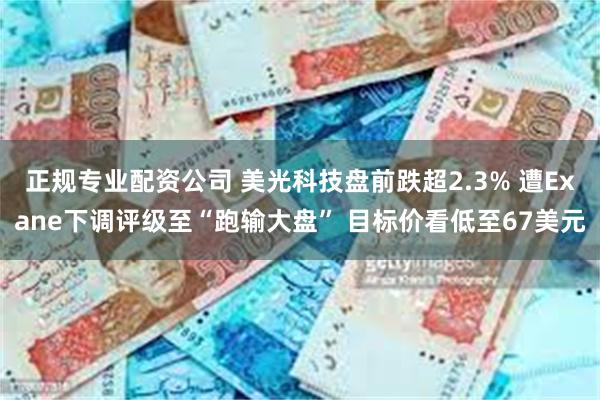正规专业配资公司 美光科技盘前跌超2.3% 遭Exane下调评级至“跑输大盘” 目标价看低至67美元