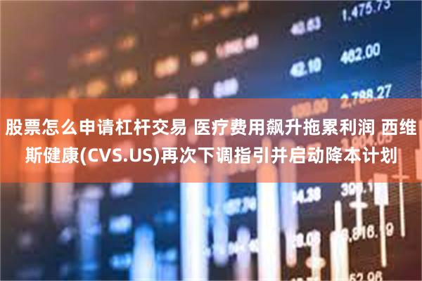 股票怎么申请杠杆交易 医疗费用飙升拖累利润 西维斯健康(CVS.US)再次下调指引并启动降本计划