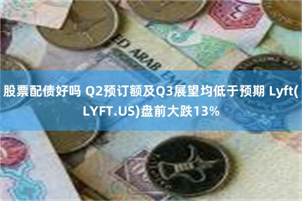 股票配债好吗 Q2预订额及Q3展望均低于预期 Lyft(LYFT.US)盘前大跌13%