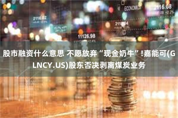 股市融资什么意思 不愿放弃“现金奶牛”!嘉能可(GLNCY.US)股东否决剥离煤炭业务