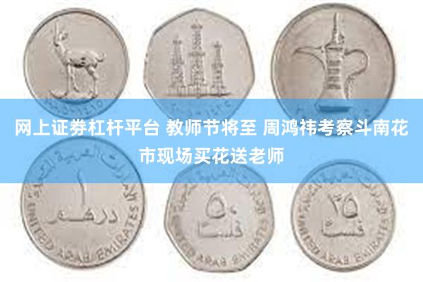 网上证劵杠杆平台 教师节将至 周鸿祎考察斗南花市现场买花送老师
