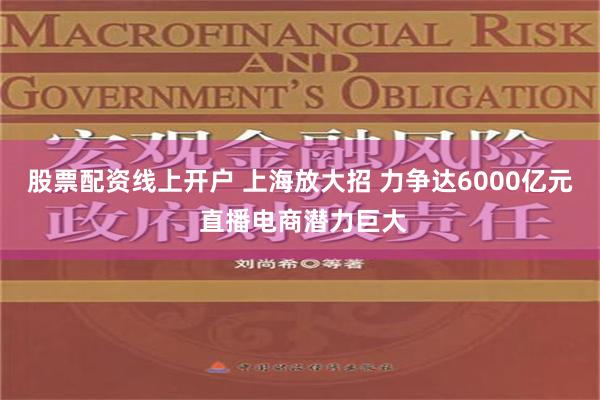 股票配资线上开户 上海放大招 力争达6000亿元 直播电商潜力巨大