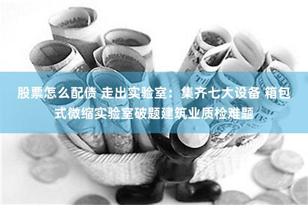 股票怎么配债 走出实验室：集齐七大设备 箱包式微缩实验室破题建筑业质检难题