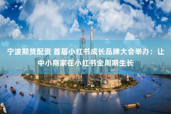 宁波期货配资 首届小红书成长品牌大会举办：让中小商家在小红书全周期生长