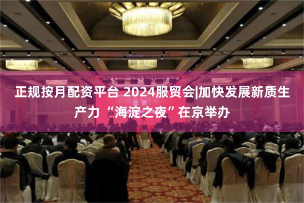 正规按月配资平台 2024服贸会|加快发展新质生产力 “海淀之夜”在京举办