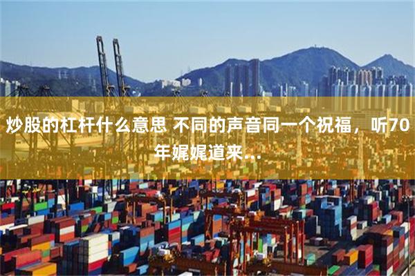 炒股的杠杆什么意思 不同的声音同一个祝福，听70年娓娓道来...