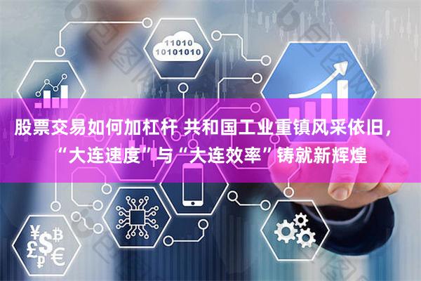 股票交易如何加杠杆 共和国工业重镇风采依旧， “大连速度”与“大连效率”铸就新辉煌