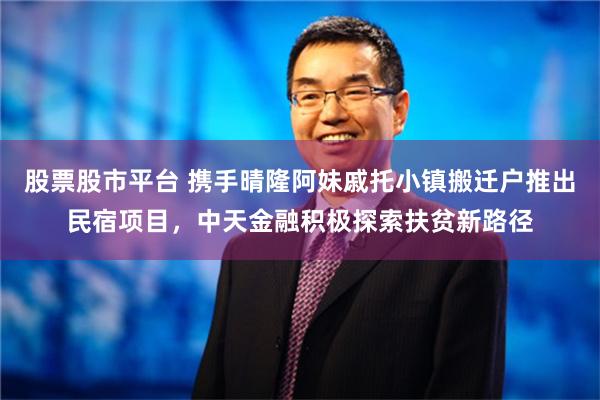 股票股市平台 携手晴隆阿妹戚托小镇搬迁户推出民宿项目，中天金融积极探索扶贫新路径