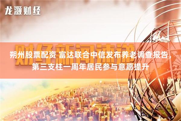 朔州股票配资 富达联合中信发布养老调查报告，第三支柱一周年居民参与意愿提升