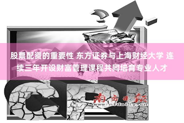 股票配资的重要性 东方证券与上海财经大学 连续三年开设财富管理课程共同培育专业人才