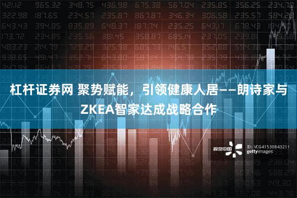 杠杆证券网 聚势赋能，引领健康人居——朗诗家与ZKEA智家达成战略合作