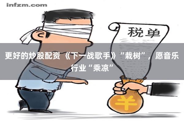 更好的炒股配资 《下一战歌手》“栽树”，愿音乐行业“乘凉”