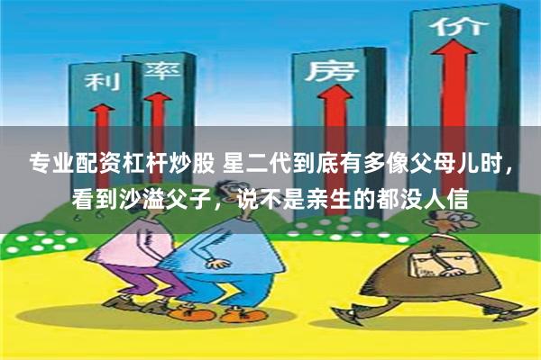 专业配资杠杆炒股 星二代到底有多像父母儿时，看到沙溢父子，说不是亲生的都没人信