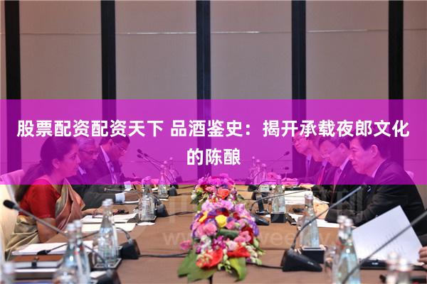 股票配资配资天下 品酒鉴史：揭开承载夜郎文化的陈酿