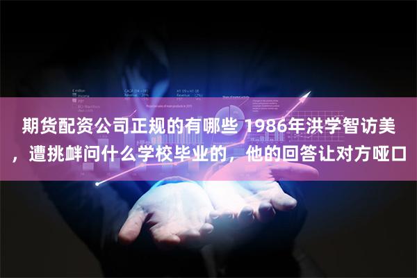 期货配资公司正规的有哪些 1986年洪学智访美，遭挑衅问什么学校毕业的，他的回答让对方哑口