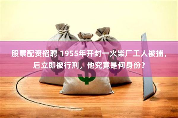 股票配资招聘 1955年开封一火柴厂工人被捕，后立即被行刑，他究竟是何身份？