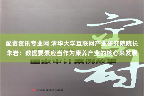 配资资讯专业网 清华大学互联网产业研究院院长朱岩：数据要素应当作为康养产业的核心来发展