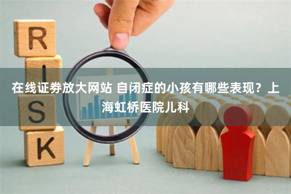 在线证劵放大网站 自闭症的小孩有哪些表现？上海虹桥医院儿科