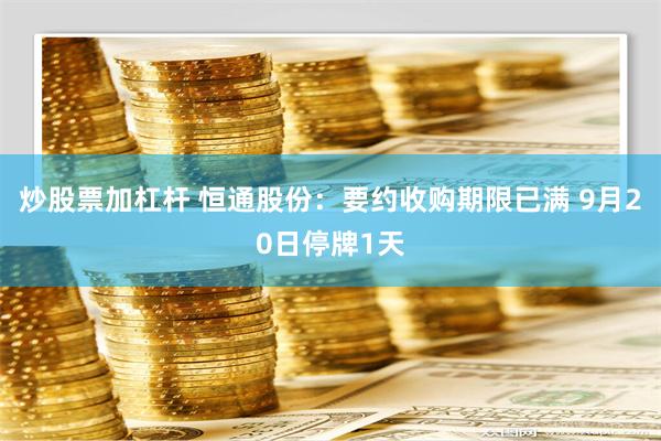 炒股票加杠杆 恒通股份：要约收购期限已满 9月20日停牌1天
