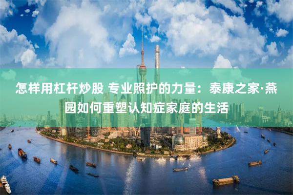 怎样用杠杆炒股 专业照护的力量：泰康之家·燕园如何重塑认知症家庭的生活