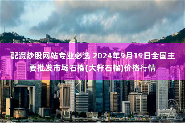 配资炒股网站专业必选 2024年9月19日全国主要批发市场石榴(大籽石榴)价格行情