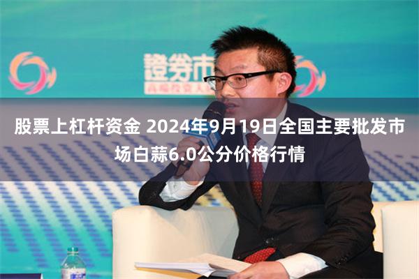 股票上杠杆资金 2024年9月19日全国主要批发市场白蒜6.0公分价格行情