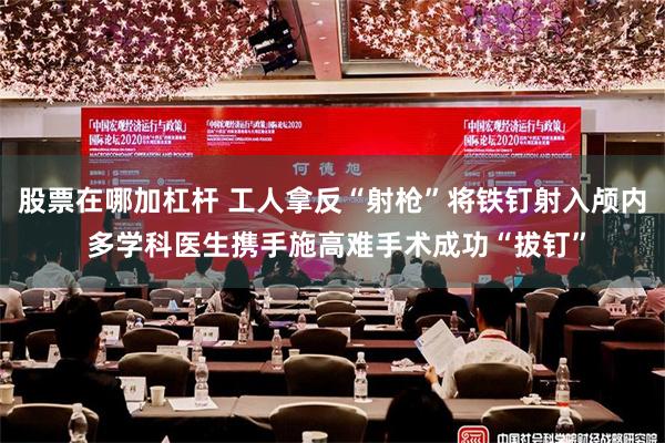 股票在哪加杠杆 工人拿反“射枪”将铁钉射入颅内 多学科医生携手施高难手术成功“拔钉”