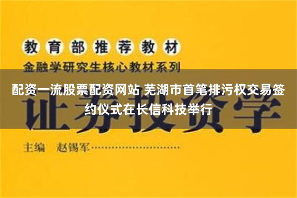 配资一流股票配资网站 芜湖市首笔排污权交易签约仪式在长信科技举行