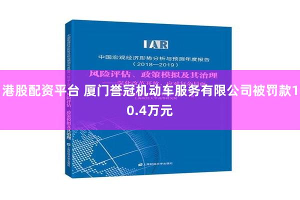 港股配资平台 厦门誉冠机动车服务有限公司被罚款10.4万元