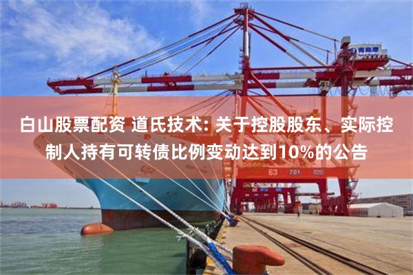 白山股票配资 道氏技术: 关于控股股东、实际控制人持有可转债比例变动达到10%的公告