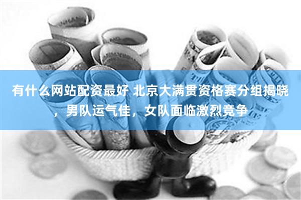 有什么网站配资最好 北京大满贯资格赛分组揭晓，男队运气佳，女队面临激烈竞争