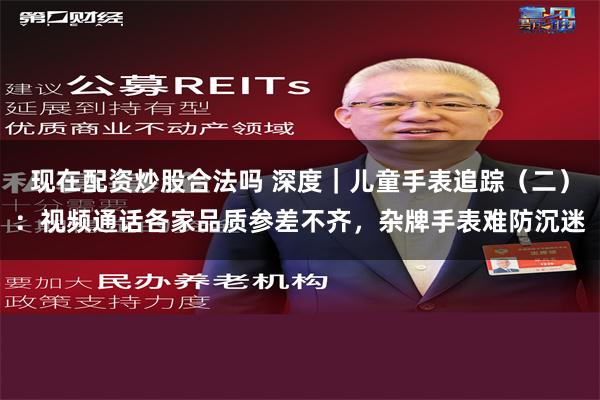 现在配资炒股合法吗 深度｜儿童手表追踪（二）：视频通话各家品质参差不齐，杂牌手表难防沉迷