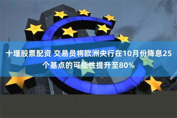 十堰股票配资 交易员将欧洲央行在10月份降息25个基点的可能性提升至80%