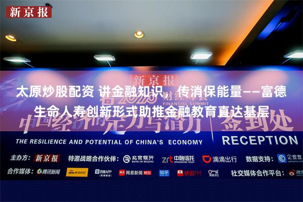 太原炒股配资 讲金融知识，传消保能量——富德生命人寿创新形式助推金融教育直达基层