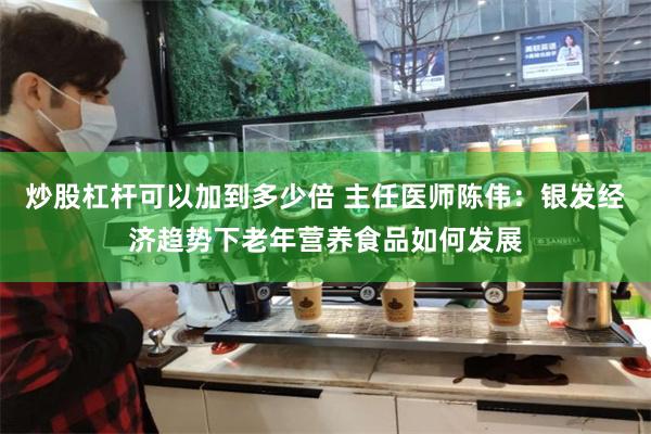 炒股杠杆可以加到多少倍 主任医师陈伟：银发经济趋势下老年营养食品如何发展