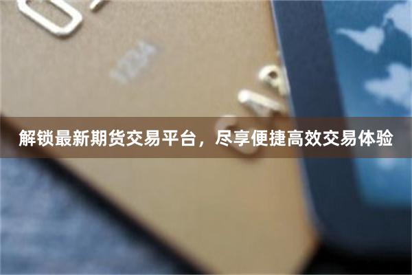 解锁最新期货交易平台，尽享便捷高效交易体验