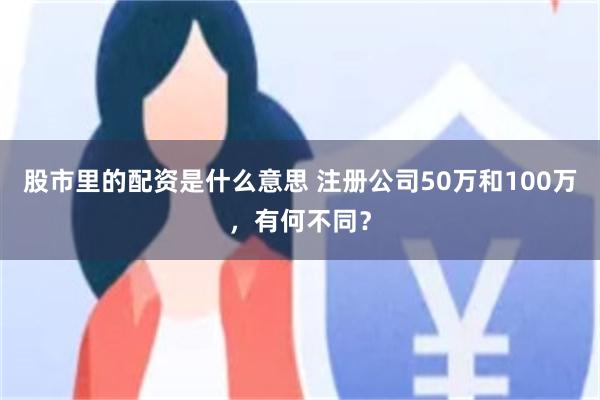 股市里的配资是什么意思 注册公司50万和100万，有何不同？