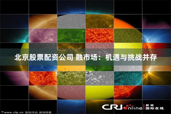 北京股票配资公司 融市场：机遇与挑战并存