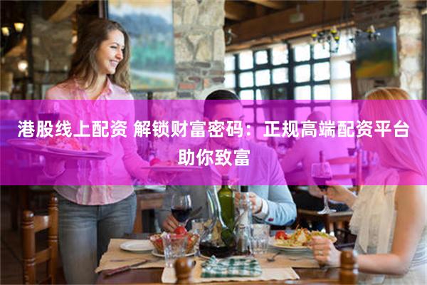 港股线上配资 解锁财富密码：正规高端配资平台助你致富