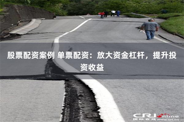 股票配资案例 单票配资：放大资金杠杆，提升投资收益