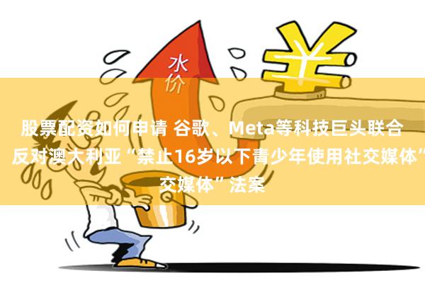 股票配资如何申请 谷歌、Meta等科技巨头联合发声，反对澳大利亚“禁止16岁以下青少年使用社交媒体”法案