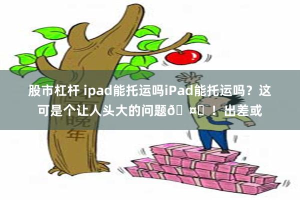股市杠杆 ipad能托运吗iPad能托运吗？这可是个让人头大的问题🤔！出差或