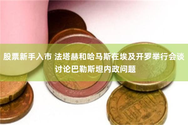 股票新手入市 法塔赫和哈马斯在埃及开罗举行会谈 讨论巴勒斯坦内政问题