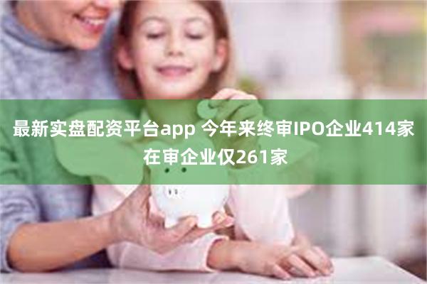 最新实盘配资平台app 今年来终审IPO企业414家 在审企业仅261家